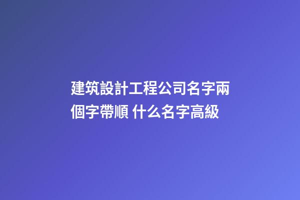 建筑設計工程公司名字兩個字帶順 什么名字高級-第1張-公司起名-玄機派